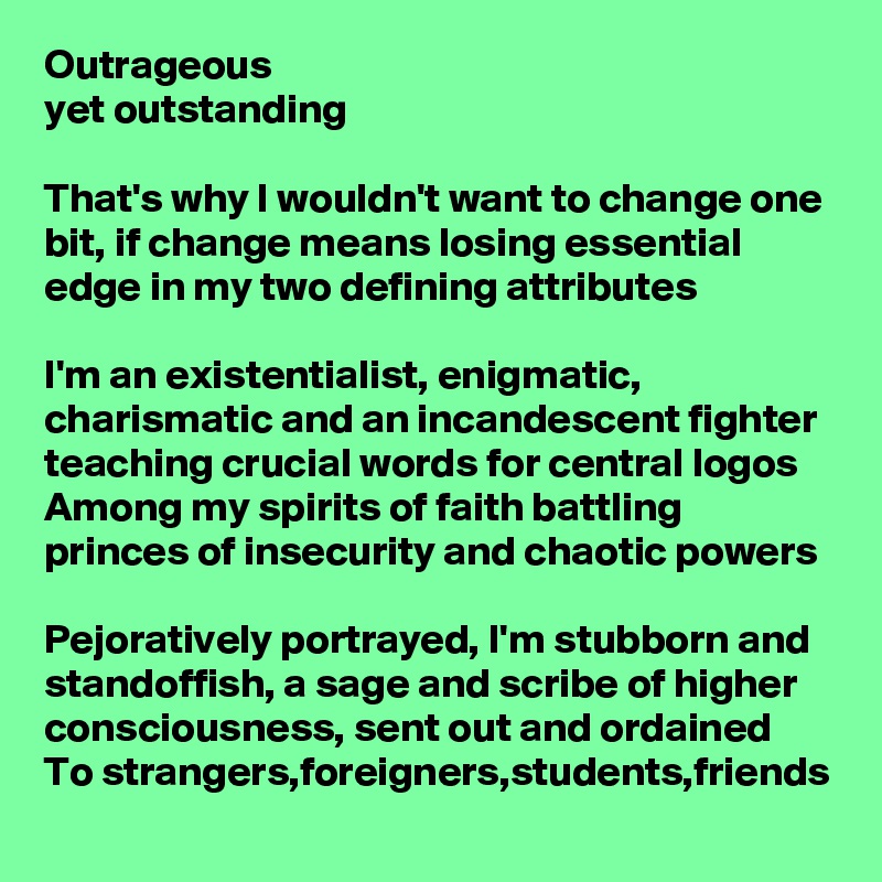 Outrageous 
yet outstanding 

That's why I wouldn't want to change one bit, if change means losing essential edge in my two defining attributes

I'm an existentialist, enigmatic, charismatic and an incandescent fighter teaching crucial words for central logos
Among my spirits of faith battling princes of insecurity and chaotic powers

Pejoratively portrayed, I'm stubborn and standoffish, a sage and scribe of higher consciousness, sent out and ordained
To strangers,foreigners,students,friends