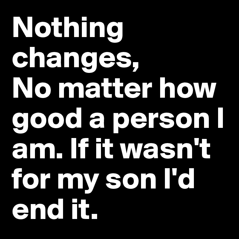Nothing changes,
No matter how good a person I am. If it wasn't for my son I'd end it.