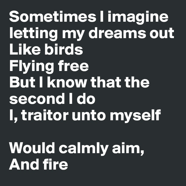Sometimes I imagine letting my dreams out
Like birds
Flying free
But I know that the second I do
I, traitor unto myself

Would calmly aim,
And fire