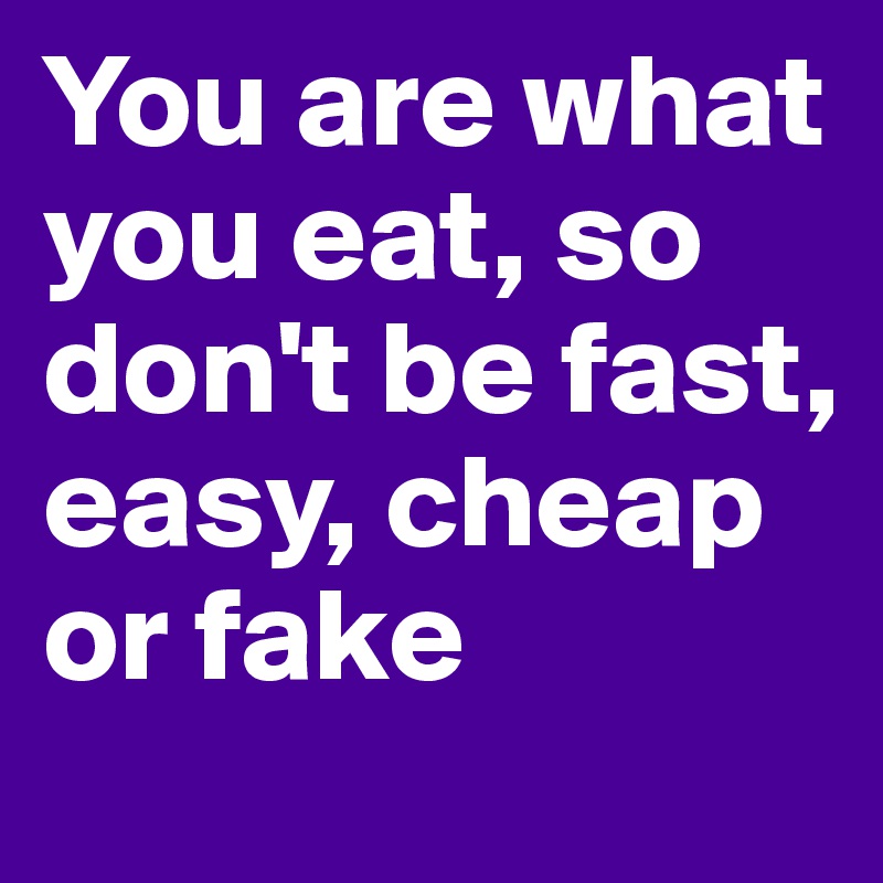 You are what you eat, so don't be fast, easy, cheap or fake