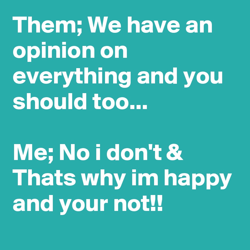 Them; We have an opinion on everything and you should too...

Me; No i don't &
Thats why im happy and your not!! 