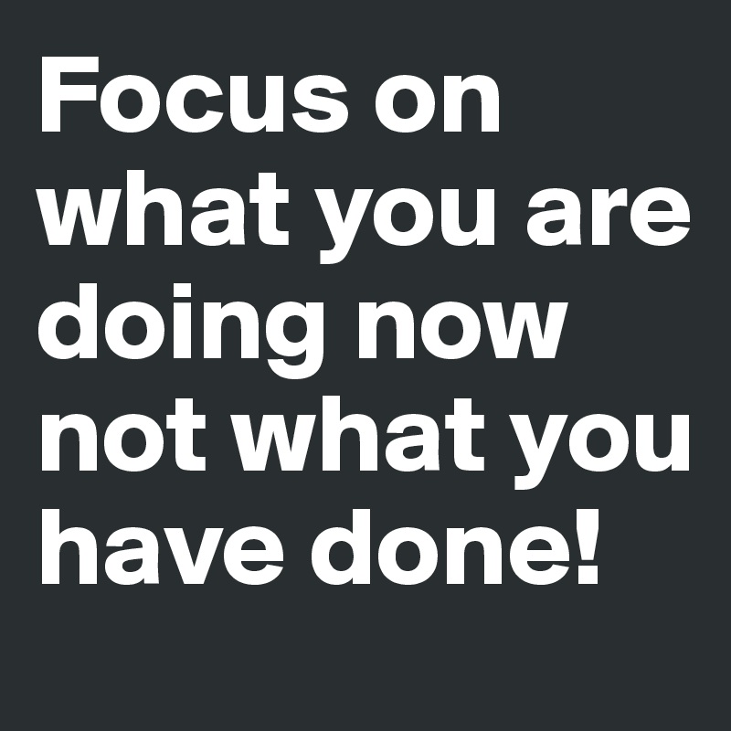 Focus on what you are doing now not what you have done!