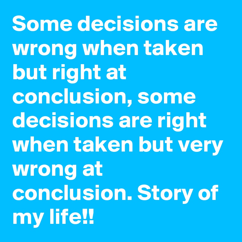 Some decisions are wrong when taken but right at conclusion, some decisions are right when taken but very wrong at conclusion. Story of my life!! 