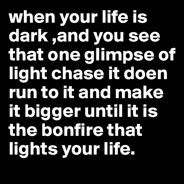 when your life is dark ,and you see that one glimpse of light chase it doen run to it and make it bigger until it is the bonfire that lights your life.