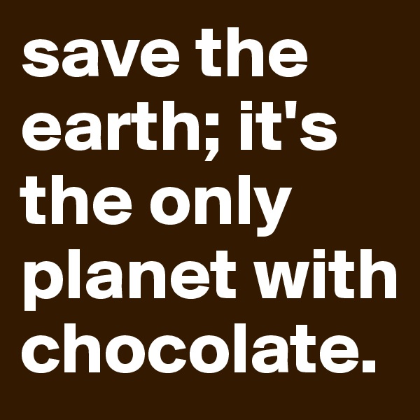 save the earth; it's the only planet with chocolate.