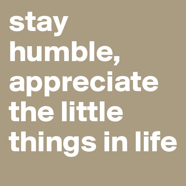 stay humble, appreciate the little things in life