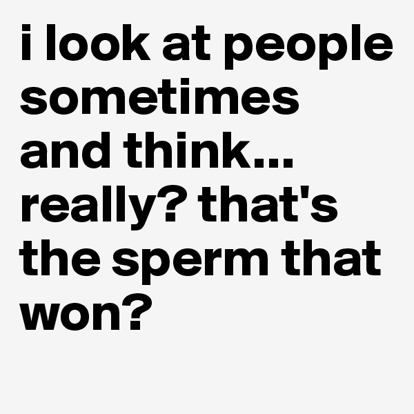 i look at people sometimes and think... really? that's the sperm that won?