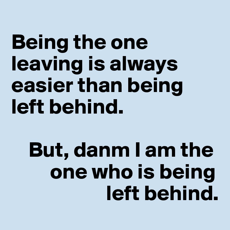 
Being the one leaving is always easier than being left behind. 

    But, danm I am the    
         one who is being 
                      left behind.