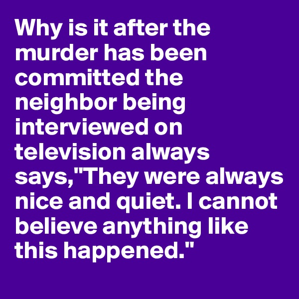 Why is it after the murder has been committed the neighbor being interviewed on television always says,"They were always nice and quiet. I cannot believe anything like this happened."