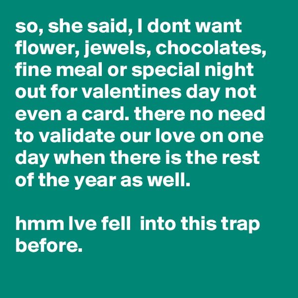 so, she said, I dont want flower, jewels, chocolates, fine meal or special night out for valentines day not even a card. there no need to validate our love on one day when there is the rest of the year as well. 

hmm Ive fell  into this trap before. 
