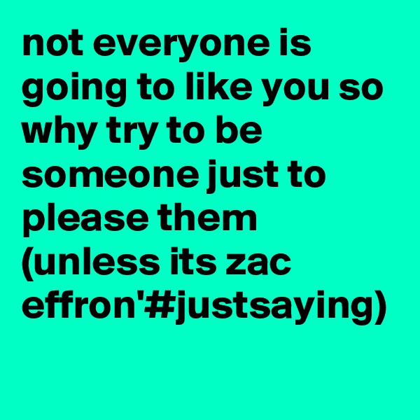 not everyone is going to like you so why try to be someone just to please them (unless its zac effron'#justsaying)