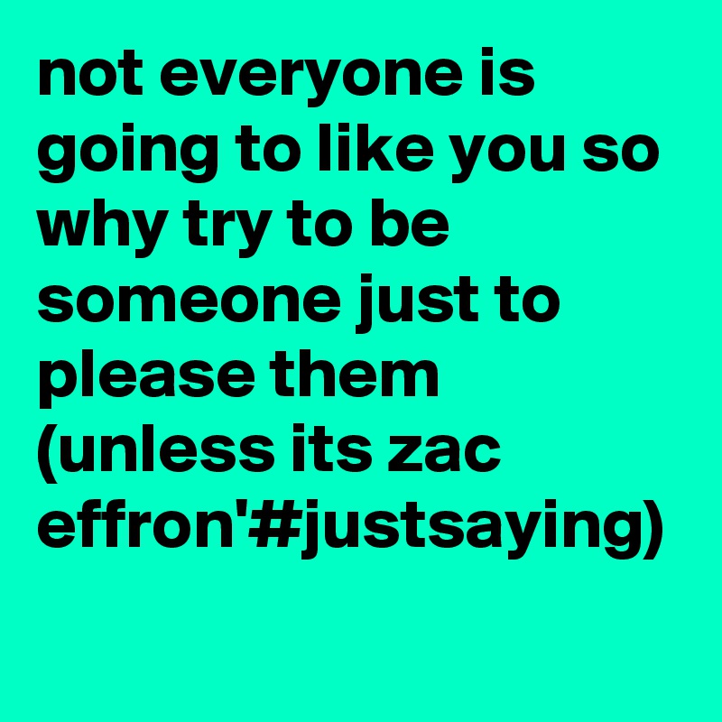 not everyone is going to like you so why try to be someone just to please them (unless its zac effron'#justsaying)