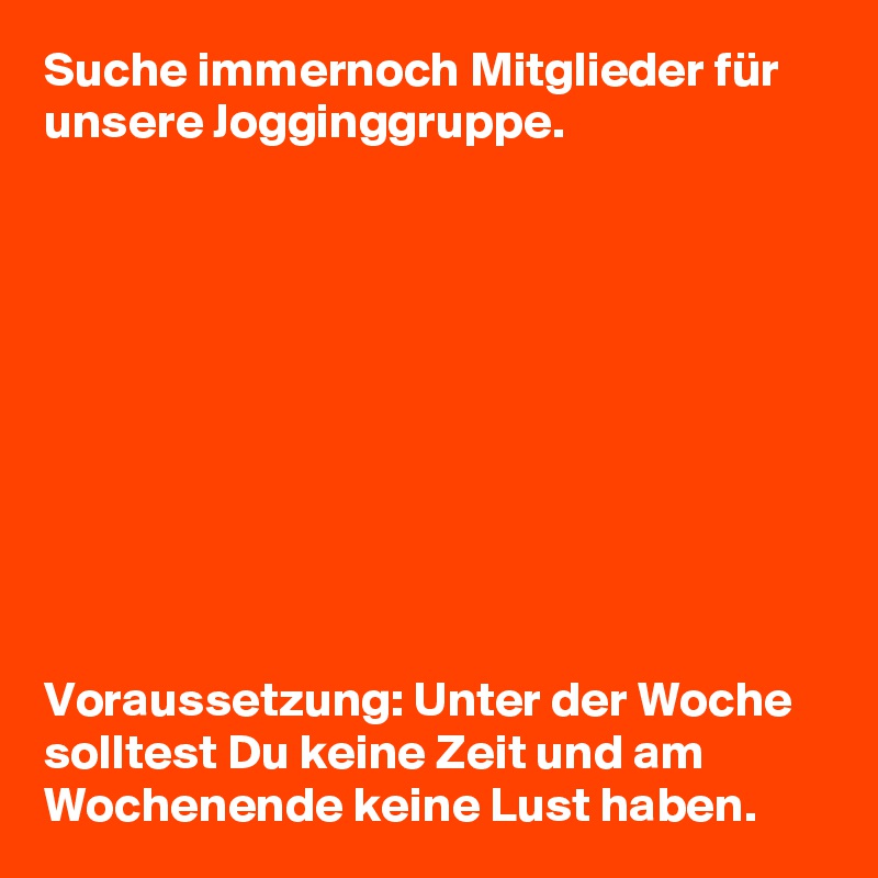Suche immernoch Mitglieder für unsere Jogginggruppe.










Voraussetzung: Unter der Woche solltest Du keine Zeit und am Wochenende keine Lust haben.