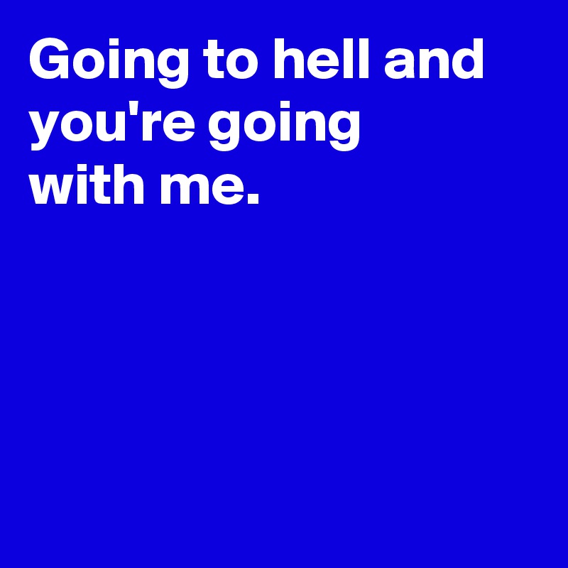 Going to hell and you're going
with me.





