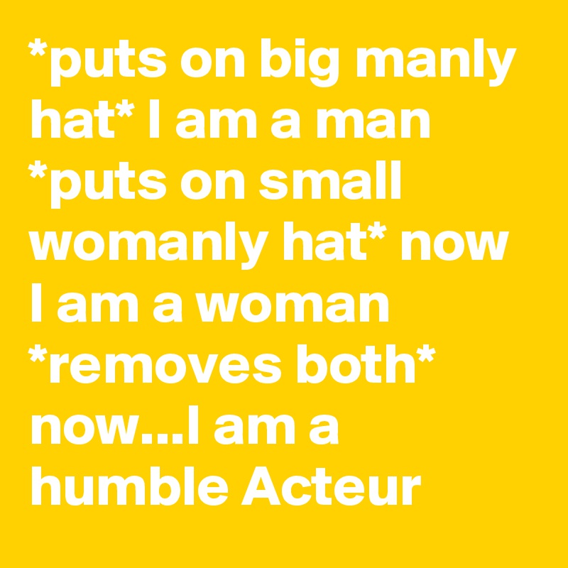 *puts on big manly hat* I am a man *puts on small womanly hat* now I am a woman *removes both* now...I am a humble Acteur