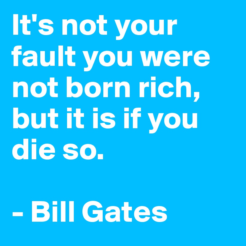 It's not your fault you were not born rich, but it is if you die so.

- Bill Gates
