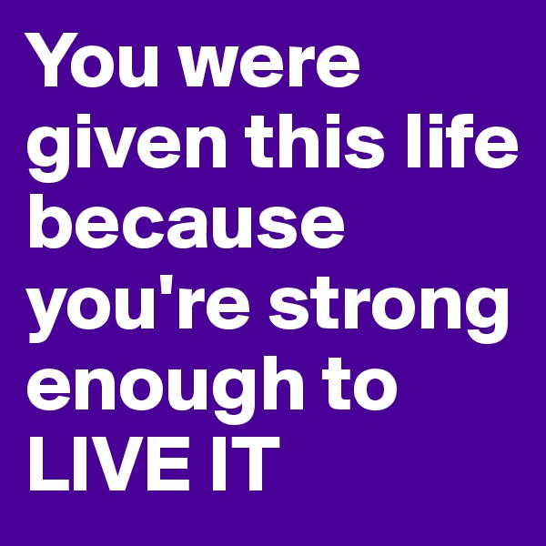 You were given this life because you're strong enough to LIVE IT