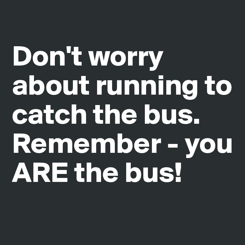 
Don't worry about running to catch the bus. Remember - you ARE the bus!
