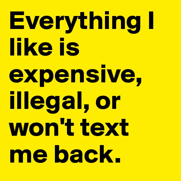 Everything I like is expensive, illegal, or won't text me back.