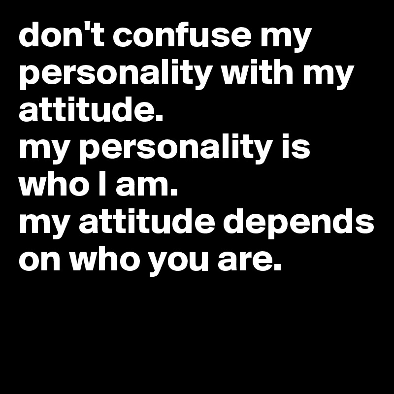 don't confuse my personality with my attitude. 
my personality is who I am. 
my attitude depends on who you are.

