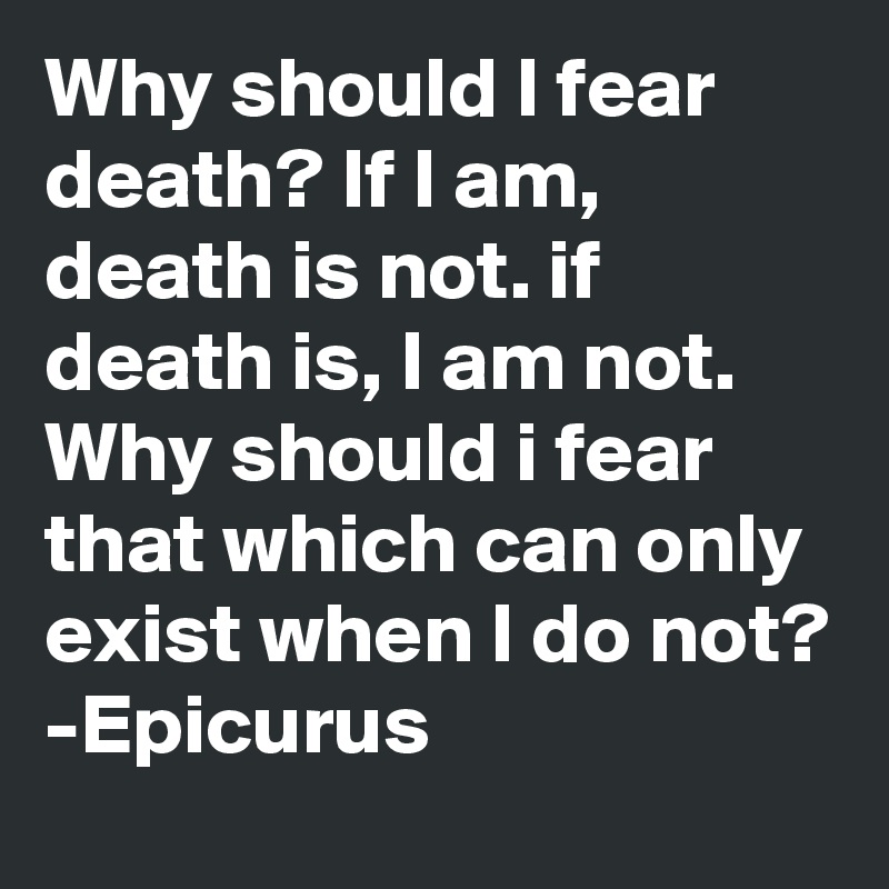 Why should I fear death? If I am, death is not. if death is, I am not. Why should i fear that which can only exist when I do not?
-Epicurus