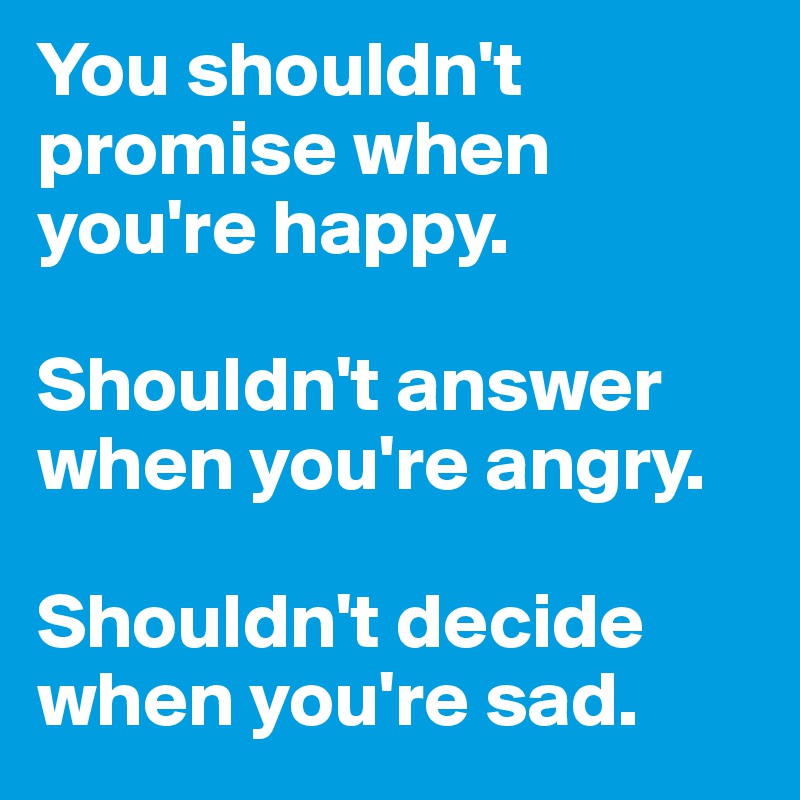 You shouldn't promise when you're happy.

Shouldn't answer when you're angry.

Shouldn't decide when you're sad.