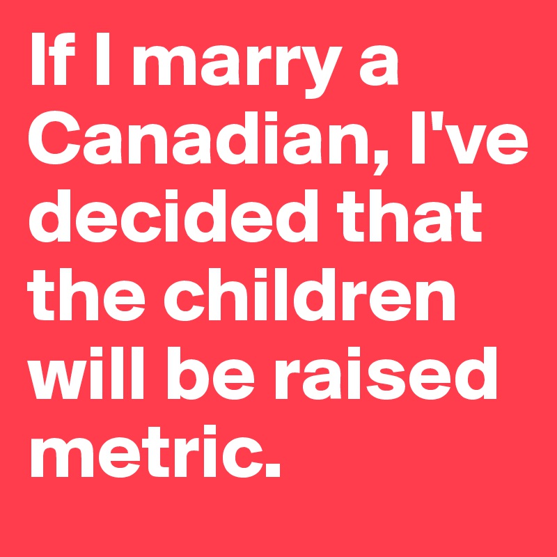 If I marry a Canadian, I've decided that the children will be raised metric.