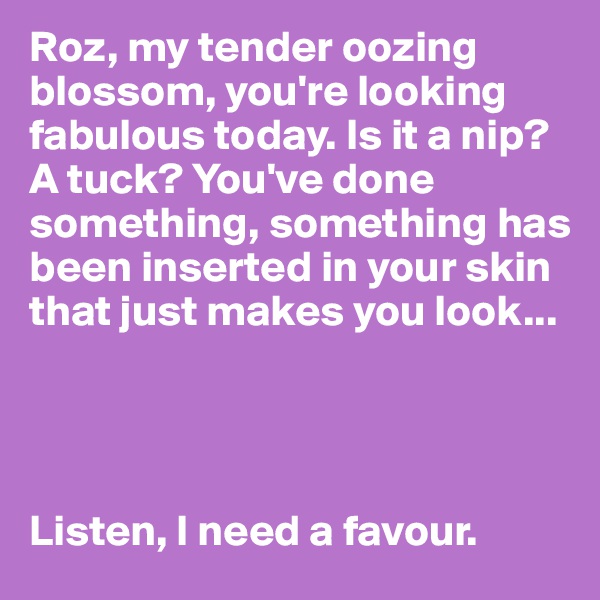 Roz, my tender oozing blossom, you're looking fabulous today. Is it a nip? A tuck? You've done something, something has been inserted in your skin that just makes you look...




Listen, I need a favour.
