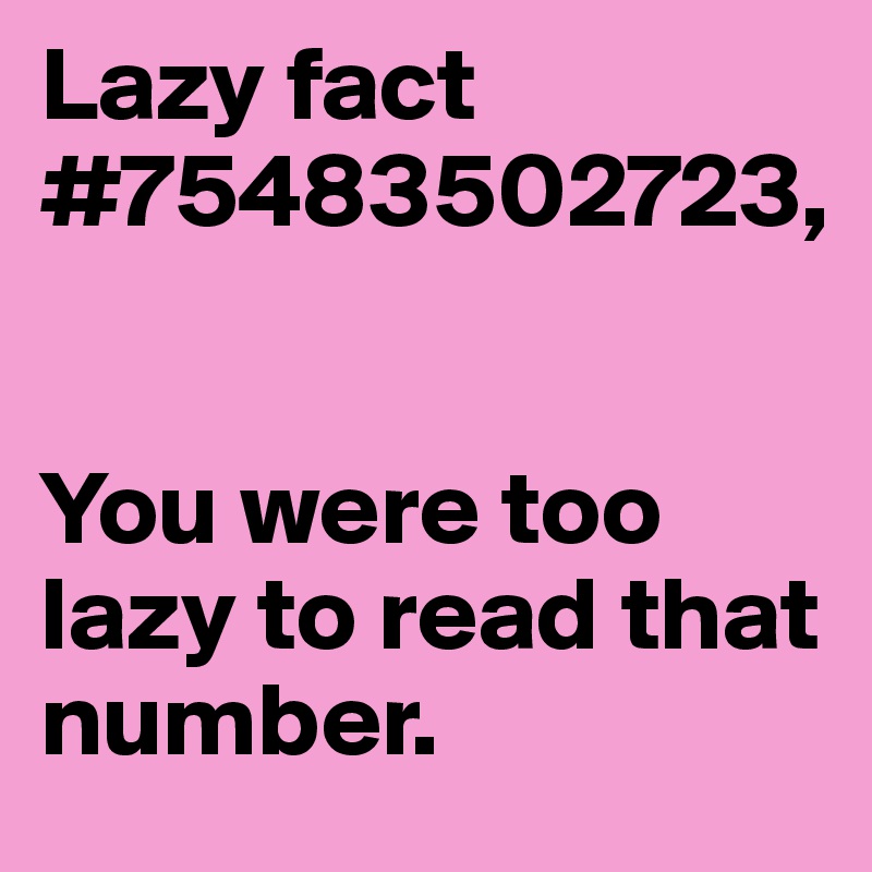 Lazy fact  #75483502723, 


You were too lazy to read that number.