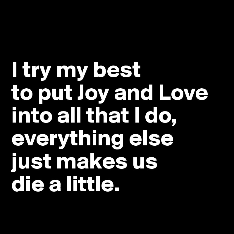 

I try my best 
to put Joy and Love into all that I do, everything else 
just makes us 
die a little.
