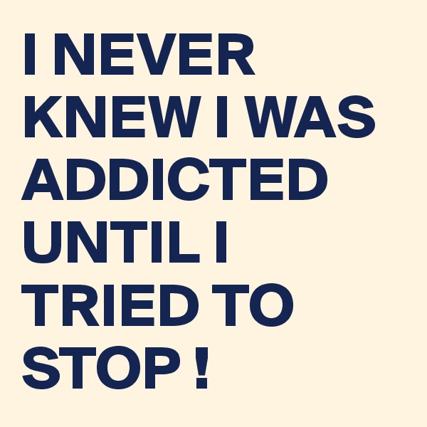I NEVER KNEW I WAS ADDICTED UNTIL I TRIED TO STOP !