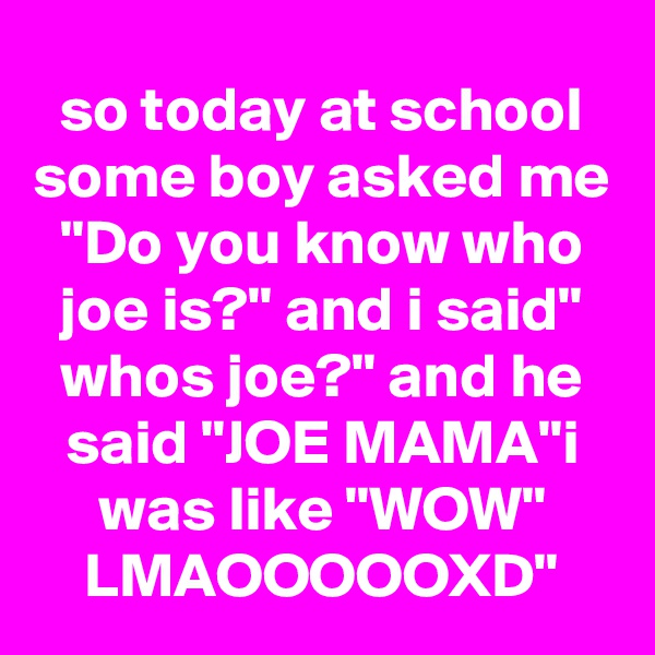 so today at school some boy asked me "Do you know who joe is?" and i said" whos joe?" and he said "JOE MAMA"i was like "WOW" LMAOOOOOXD"
