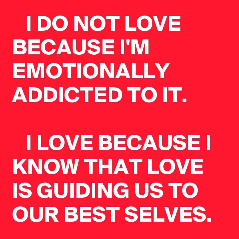    I DO NOT LOVE BECAUSE I'M EMOTIONALLY ADDICTED TO IT. 

   I LOVE BECAUSE I KNOW THAT LOVE IS GUIDING US TO OUR BEST SELVES. 