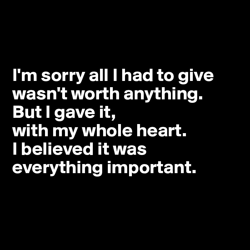 


I'm sorry all I had to give wasn't worth anything. 
But I gave it, 
with my whole heart.
I believed it was everything important.


