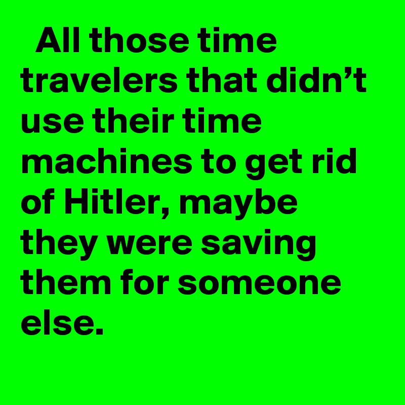   All those time travelers that didn’t use their time machines to get rid of Hitler, maybe they were saving them for someone else. ?????

