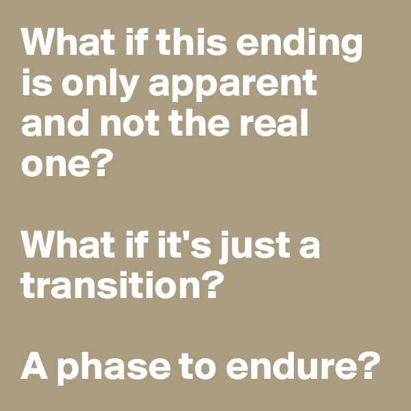 What if this ending is only apparent and not the real one? 

What if it's just a transition? 

A phase to endure?