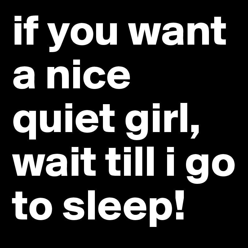 if you want a nice quiet girl, wait till i go to sleep!