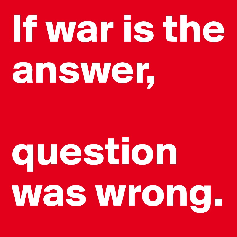 If war is the answer,

question was wrong.