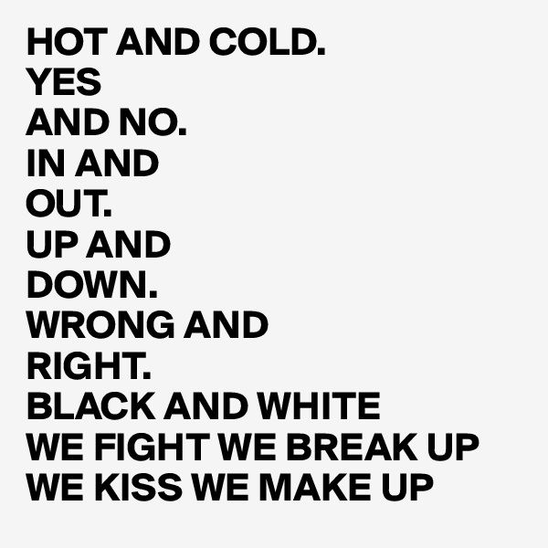 HOT AND COLD.
YES 
AND NO.
IN AND
OUT. 
UP AND
DOWN.
WRONG AND 
RIGHT.
BLACK AND WHITE
WE FIGHT WE BREAK UP WE KISS WE MAKE UP