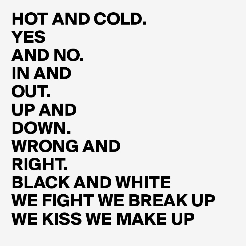 HOT AND COLD.
YES 
AND NO.
IN AND
OUT. 
UP AND
DOWN.
WRONG AND 
RIGHT.
BLACK AND WHITE
WE FIGHT WE BREAK UP WE KISS WE MAKE UP