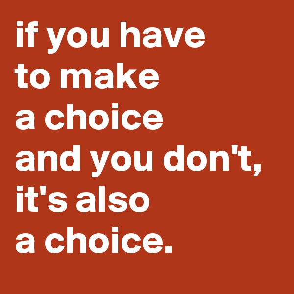 if you have 
to make 
a choice 
and you don't, 
it's also 
a choice.