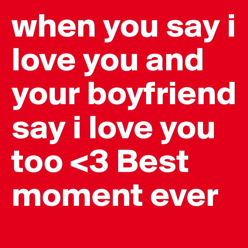 when you say i love you and your boyfriend say i love you too <3 Best moment ever 
