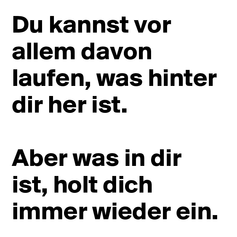 Du kannst vor allem davon laufen, was hinter dir her ist.

Aber was in dir ist, holt dich immer wieder ein.