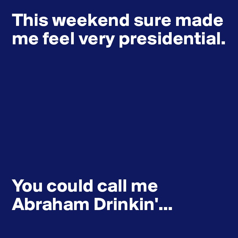 This weekend sure made me feel very presidential.







You could call me Abraham Drinkin'...