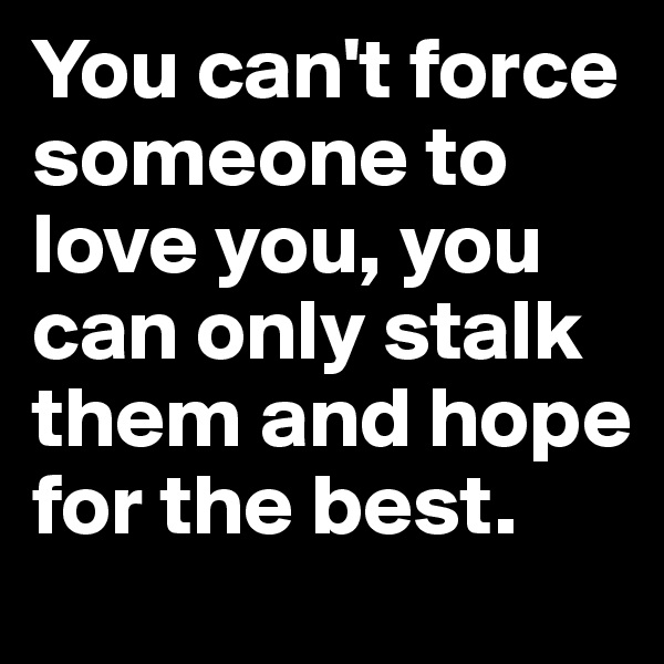 You can't force someone to love you, you can only stalk them and hope for the best.