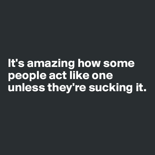 



It's amazing how some people act like one unless they're sucking it. 



