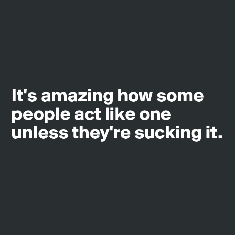 



It's amazing how some people act like one unless they're sucking it. 



