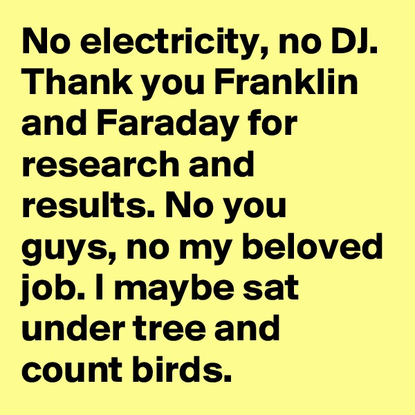 No electricity, no DJ. Thank you Franklin and Faraday for research and results. No you guys, no my beloved job. I maybe sat under tree and count birds.