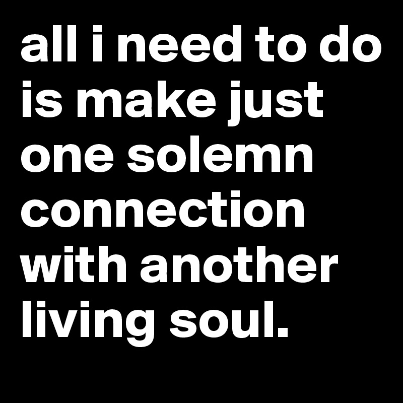 all i need to do is make just one solemn connection with another living soul. 