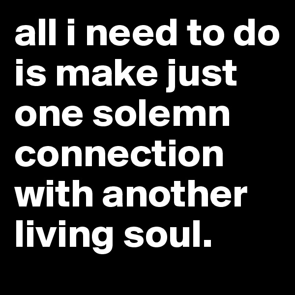 all i need to do is make just one solemn connection with another living soul. 